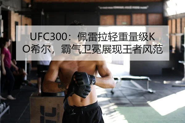 UFC300：佩雷拉轻重量级KO希尔，霸气卫冕展现王者风范