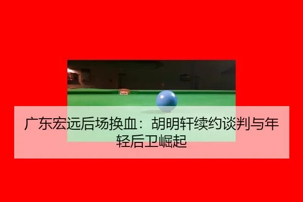广东宏远后场换血：胡明轩续约谈判与年轻后卫崛起