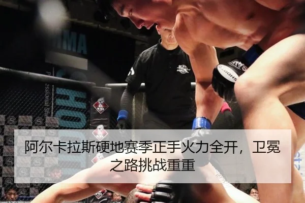 阿尔卡拉斯硬地赛季正手火力全开，卫冕之路挑战重重