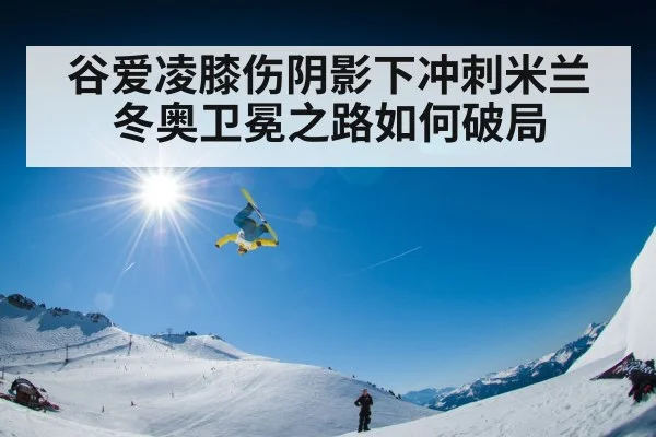 谷爱凌膝伤阴影下冲刺米兰冬奥卫冕之路如何破局