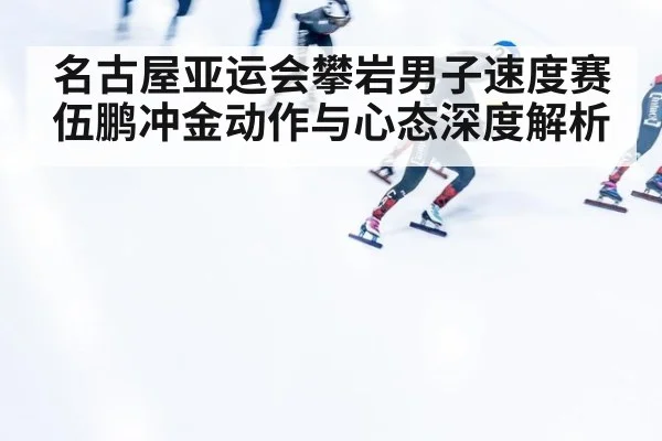 名古屋亚运会攀岩男子速度赛伍鹏冲金动作与心态深度解析